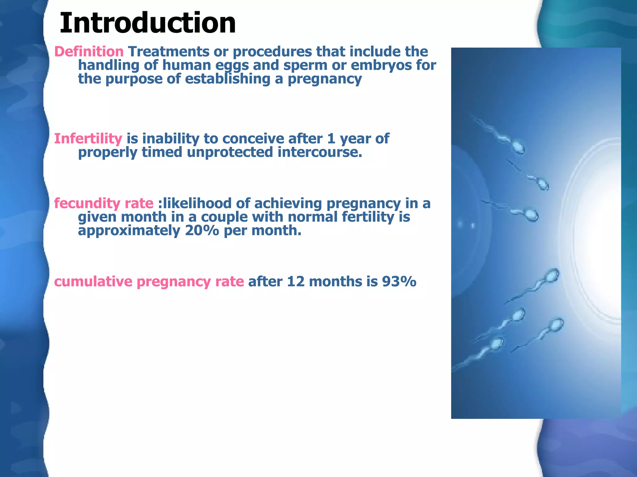 Introduction Definition  Treatments or procedures that include the handling of human eggs and sperm or embryos for the purpose of establishing a pregnancy Infertility  is inability to conceive after 1 year of properly timed unprotected intercourse. fecundity rate  :likelihood of achieving pregnancy in a given month in a couple with normal fertility is approximately 20% per month. cumulative pregnancy rate  after 12 months is 93%  