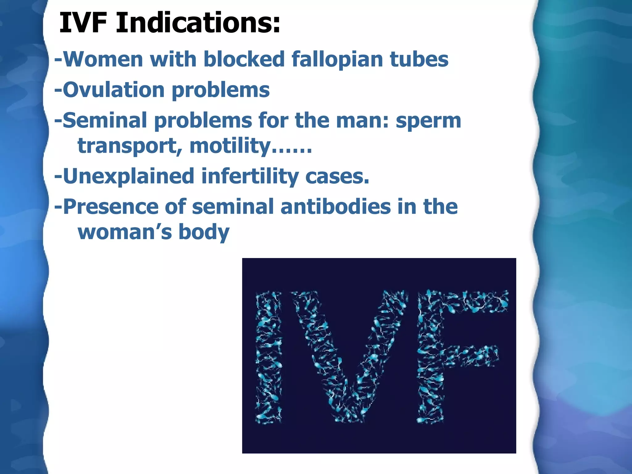 IVF Indications: -Women with blocked fallopian tubes -Ovulation problems -Seminal problems for the man: sperm transport, motility…… -Unexplained infertility cases. -Presence of seminal antibodies in the woman’s body 