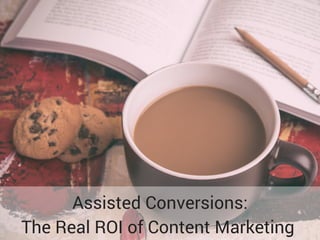 Assisted Conversions:
The Real ROI of Content Marketing
 