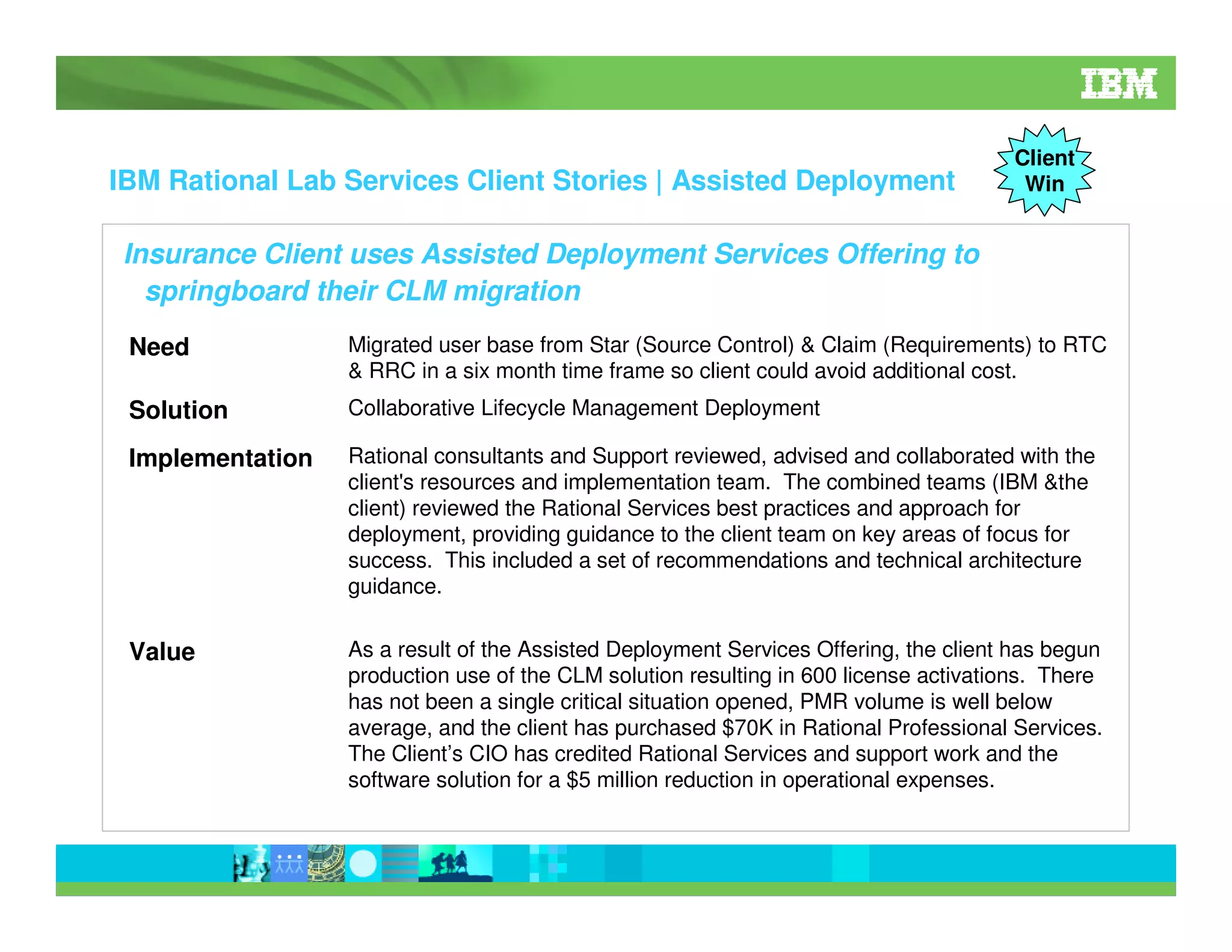 IBM Rational Lab Services Client Stories | Assisted Deployment

Client
Win

Insurance Client uses Assisted Deployment Services Offering to
springboard their CLM migration
Need

Migrated user base from Star (Source Control) & Claim (Requirements) to RTC
& RRC in a six month time frame so client could avoid additional cost.

Solution

Collaborative Lifecycle Management Deployment

Implementation

Rational consultants and Support reviewed, advised and collaborated with the
client's resources and implementation team. The combined teams (IBM &the
client) reviewed the Rational Services best practices and approach for
deployment, providing guidance to the client team on key areas of focus for
success. This included a set of recommendations and technical architecture
guidance.

Value

As a result of the Assisted Deployment Services Offering, the client has begun
production use of the CLM solution resulting in 600 license activations. There
has not been a single critical situation opened, PMR volume is well below
average, and the client has purchased $70K in Rational Professional Services.
The Client’s CIO has credited Rational Services and support work and the
software solution for a $5 million reduction in operational expenses.

 