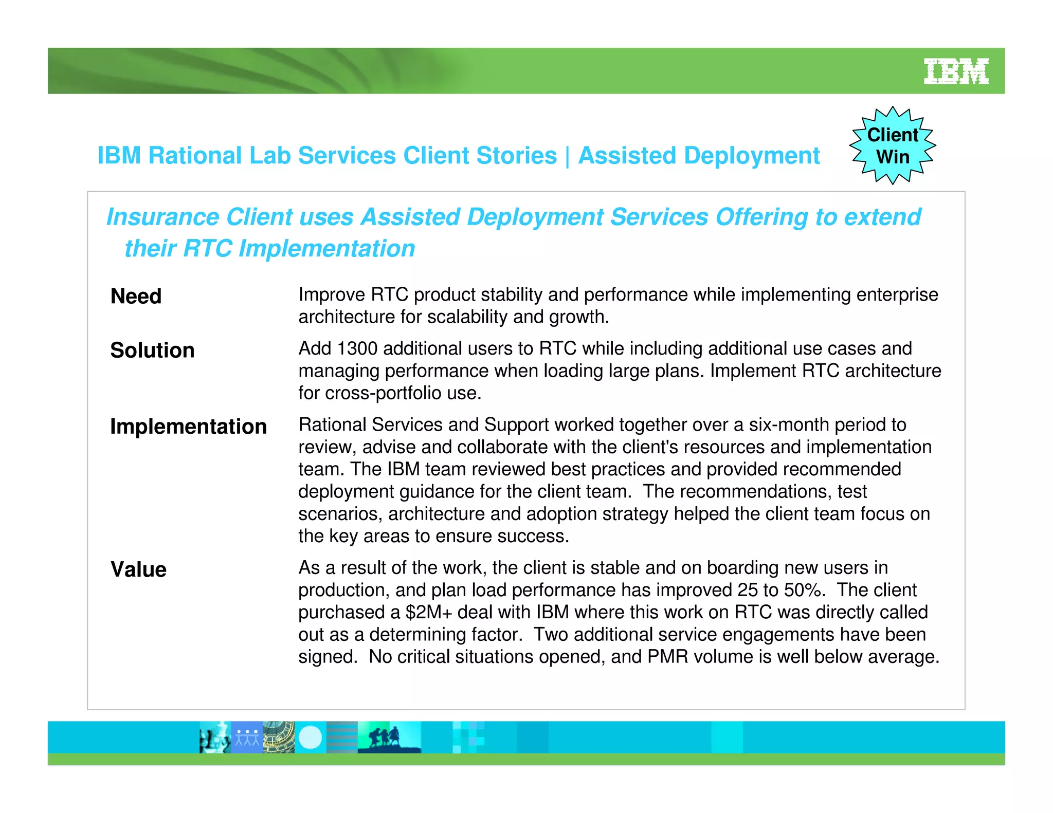 IBM Rational Lab Services Client Stories | Assisted Deployment

Client
Win

Insurance Client uses Assisted Deployment Services Offering to extend
their RTC Implementation
Need

Improve RTC product stability and performance while implementing enterprise
architecture for scalability and growth.

Solution

Add 1300 additional users to RTC while including additional use cases and
managing performance when loading large plans. Implement RTC architecture
for cross-portfolio use.

Implementation

Rational Services and Support worked together over a six-month period to
review, advise and collaborate with the client's resources and implementation
team. The IBM team reviewed best practices and provided recommended
deployment guidance for the client team. The recommendations, test
scenarios, architecture and adoption strategy helped the client team focus on
the key areas to ensure success.

Value

As a result of the work, the client is stable and on boarding new users in
production, and plan load performance has improved 25 to 50%. The client
purchased a $2M+ deal with IBM where this work on RTC was directly called
out as a determining factor. Two additional service engagements have been
signed. No critical situations opened, and PMR volume is well below average.

 