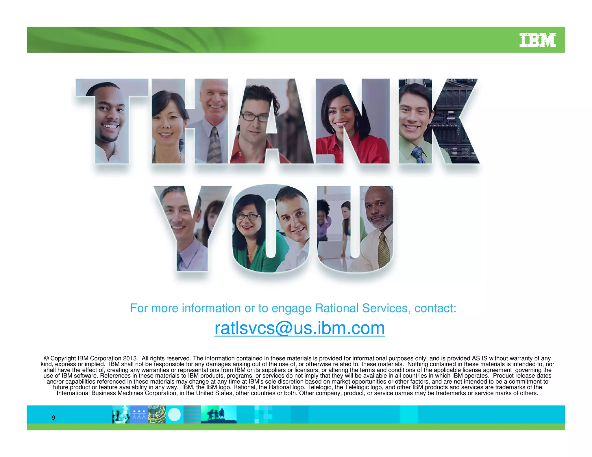 For more information or to engage Rational Services, contact:

ratlsvcs@us.ibm.com
© Copyright IBM Corporation 2013. All rights reserved. The information contained in these materials is provided for informational purposes only, and is provided AS IS without warranty of any
kind, express or implied. IBM shall not be responsible for any damages arising out of the use of, or otherwise related to, these materials. Nothing contained in these materials is intended to, nor
shall have the effect of, creating any warranties or representations from IBM or its suppliers or licensors, or altering the terms and conditions of the applicable license agreement governing the
use of IBM software. References in these materials to IBM products, programs, or services do not imply that they will be available in all countries in which IBM operates. Product release dates
and/or capabilities referenced in these materials may change at any time at IBM’s sole discretion based on market opportunities or other factors, and are not intended to be a commitment to
future product or feature availability in any way. IBM, the IBM logo, Rational, the Rational logo, Telelogic, the Telelogic logo, and other IBM products and services are trademarks of the
International Business Machines Corporation, in the United States, other countries or both. Other company, product, or service names may be trademarks or service marks of others.

9

 