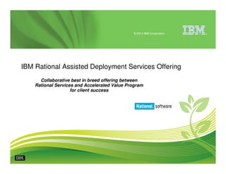© 2014 IBM Corporation

IBM Rational Assisted Deployment Services Offering
Collaborative best in breed offering between
Rational Services and Accelerated Value Program
for client success

®

 