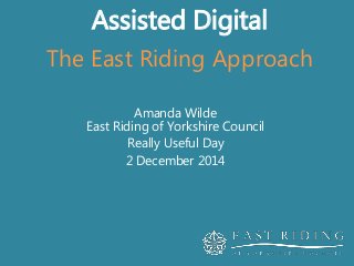 Assisted Digital 
The East Riding Approach 
Amanda Wilde 
East Riding of Yorkshire Council 
Really Useful Day 
2 December 2014 
 