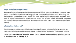 Why is assisted hatching performed?
Assisted hatching is performed where patients have history of failed IVF cycles as this technique is perceived to be
helping in successful conception. IVF and Surrogacy in India has evolved a great deal in its use of technology and
manipulation to achieve greater success. Women with higher age like 35 years and above would require this. Also
when the embryo quality is poor, this technique is used. It is also used for frozen embryo replacements and women
who has high FSH levels. Sometimes a distinct thickening of the zona is also noted by the embryologist preventing
hatching.
What are the risks involved?
The risks involved are, this process might damage the embryo if not done professionally. Twin pregnancies can
happen. It is very important to ask the doctor to know the reason behind such hatching if suggested by the clinic.
Contact us now www.matrikamedicare.com or mail us at matrikamediare@gmail.com Call us anytime
at +91 9899481003 or 011 4145 9114
 