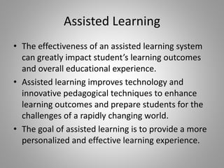 Assisted Learning
• The effectiveness of an assisted learning system
can greatly impact student’s learning outcomes
and overall educational experience.
• Assisted learning improves technology and
innovative pedagogical techniques to enhance
learning outcomes and prepare students for the
challenges of a rapidly changing world.
• The goal of assisted learning is to provide a more
personalized and effective learning experience.