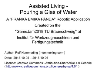 Assisted Living -
Pouring a Glas of Water
A "FRANKA EMIKA PANDA" Robotic Application
Created on the
"GameJam2018 TU Braunschweig" at
Institut für Werkzeugmaschinen und
Fertigungstechnik
Author: Rolf Hemmerling ( hemmerling.com )
Date: 2018-10-05 – 2018-10-06
License: Creative Commons - Attribution-ShareAlike 4.0 Generic
( http://www.creativecommons.org/licenses/by-sa/4.0/ )
 