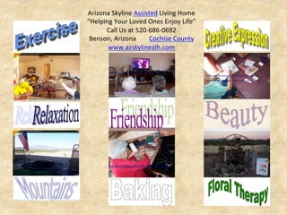 Arizona	
  Skyline	
  Assisted	
  Living	
  Home	
  
“Helping	
  Your	
  Loved	
  Ones	
  Enjoy	
  Life”	
  
Call	
  Us	
  at	
  520-­‐686-­‐0692	
  	
  
Benson,	
  Arizona	
  	
  	
  	
  	
  	
  	
  	
  Cochise	
  County	
  
www.azskylinealh.com	
  	
  
 