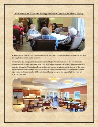 All American Assisted Living for High Quality Assisted Living
All American has lived up to its name by putting the emphasis on living and designing a life that is simple
and easy to lead for the senior residents.
A responsible and caring residential community that helps the senior citizens to live a comfortable
lifestyle without compromising their amenities, All American Assisted Living treats their residents with
respect and integrity. Their assisted living facilities are communities in the truest of sense of the word.
They have developed a model community to help residents live comfortably and independently while
enjoying the facilities at an affordable cost without having to skip on the regular facilities, medical
facility, and security.
 