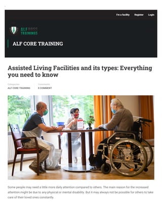 '
Assisted Living Facilities and its types: Everything
you need to know
Categories
ALF CORE TRAINING
Comments
0 COMMENT
Some people may need a little more daily attention compared to others. The main reason for the increased
attention might be due to any physical or mental disability. But it may always not be possible for others to take
care of their loved ones constantly.
ALF CORE TRAINING
I’m a facility Register Login
 