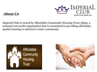 About Us
Imperial Club is owned by Affordable Community Housing Trust-Alpha, a
national non-profit organization that is committed to providing affordable,
quality housing to America's senior community.
 