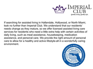 If searching for assisted living in Hallandale, Hollywood, or North Miami,
look no further than Imperial Club. We understand that our residents’
needs change as they mature, so we offer licensed assisted living care
services for residents who need a little extra help with certain activities of
daily living, such as meal assistance, housekeeping, medication
assistance, and personal care. We provide the right amount of personal
care to allow for a healthy and active lifestyle-all in a wonderfully caring
environment.
 