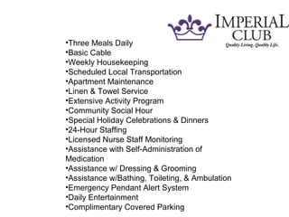 •Three Meals Daily
•Basic Cable
•Weekly Housekeeping
•Scheduled Local Transportation
•Apartment Maintenance
•Linen & Towel Service
•Extensive Activity Program
•Community Social Hour
•Special Holiday Celebrations & Dinners
•24-Hour Staffing
•Licensed Nurse Staff Monitoring
•Assistance with Self-Administration of
Medication
•Assistance w/ Dressing & Grooming
•Assistance w/Bathing, Toileting, & Ambulation
•Emergency Pendant Alert System
•Daily Entertainment
•Complimentary Covered Parking
 
