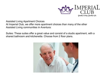 Assisted Living Apartment Choices
At Imperial Club, we offer more apartment choices than many of the other
Assisted Living communities in Aventura:
Suites: These suites offer a great value and consist of a studio apartment, with a
shared bathroom and kitchenette. Choose from 2 floor plans.
 