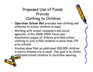Proposed Use of Funds
                Provide
          Clothing to Children
• Operation School Bell provides new clothing and
  uniforms to school children in need.
• Working with school counselors and social
  agencies, in the 2008-2009 fiscal year,
  Assistance League of Atlanta provided school
  clothing to over 6,500 children in more than 175
  area schools.
• Studies show that an additional 200,000 children
  in metro Atlanta are in need. Our goal is to clothe
  additional school children to facilitate learning.
 