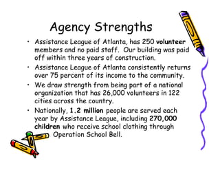 Agency Strengths
• Assistance League of Atlanta, has 250 volunteer
  members and no paid staff. Our building was paid
  off within three years of construction.
• Assistance League of Atlanta consistently returns
  over 75 percent of its income to the community.
• We draw strength from being part of a national
  organization that has 26,000 volunteers in 122
  cities across the country.
• Nationally, 1.2 million people are served each
  year by Assistance League, including 270,000
  children who receive school clothing through
         Operation School Bell.
 
