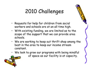 2010 Challenges

• Requests for help for children from social
  workers and schools are at an all time high.
• With existing funding, we are limited as to the
  scope of the support that we can provide area
  schools.
• We are working to keep out thrift shop among the
  best in the area to keep our income stream
  constant.
• We look to grow our programs with being mindful
             of space as our facility is at capacity.
 