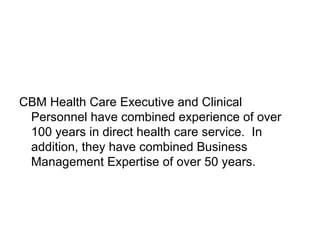 CBM Health Care Executive and Clinical Personnel have combined experience of over 100 years in direct health care service.  In addition, they have combined Business Management Expertise of over 50 years. 