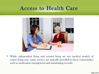 Access to Health Care
• While independent living and assisted living are not medical models of
senior living care, some services are typically provided in these communities
such as medication management and maintaining records.
 