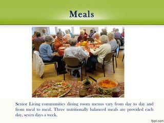 Meals
Senior Living communities dining room menus vary from day to day and
from meal to meal. Three nutritionally balanced meals are provided each
day, seven days a week.
 