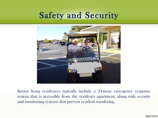 Safety and Security
Senior living residences typically include a 24-hour emergency response
system that is accessible from the resident's apartment, along with security
and monitoring systems that prevent resident wandering.
 