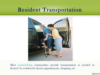  
Resident Transportation
Most assisted living communities provide transportation as needed or
desired by resident for doctor appointments, shopping, etc.
 