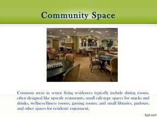 Community Space
Common areas in senior living residences typically include dining rooms,
often designed like upscale restaurants, small cafe-type spaces for snacks and
drinks, wellness/fitness rooms, gaming rooms, and small libraries, parlours,
and other spaces for residents' enjoyment.
 