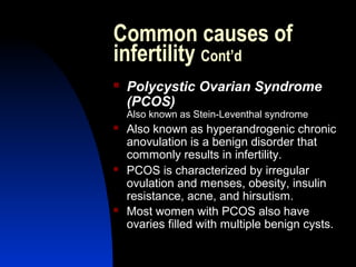 Common causes of
infertility Cont’d
   Polycystic Ovarian Syndrome
    (PCOS)
    Also known as Stein-Leventhal syndrome
   Also known as hyperandrogenic chronic
    anovulation is a benign disorder that
    commonly results in infertility.
   PCOS is characterized by irregular
    ovulation and menses, obesity, insulin
    resistance, acne, and hirsutism.
   Most women with PCOS also have
    ovaries filled with multiple benign cysts.

       Abdulkareem Sultan Al-Olama
                                10
 