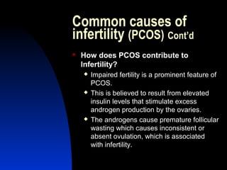 Common causes of
infertility (PCOS) Cont’d
   How does PCOS contribute to
    Infertility?
       Impaired fertility is a prominent feature of
        PCOS.
       This is believed to result from elevated
        insulin levels that stimulate excess
        androgen production by the ovaries.
       The androgens cause premature follicular
        wasting which causes inconsistent or
        absent ovulation, which is associated
        with infertility.

        Abdulkareem Sultan Al-Olama
                                 11
 