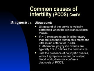 Common causes of
            infertility (PCOS) Cont’d
Diagnosis: 3.   Ultrasound:
                   Ultrasound of the pelvis is typically
                    performed when the clinician suspects
                    PCOS.
                   If >10 cysts are found in either ovary
                    that are less than 10mm, this meets the
                    ultrasound criteria for PCOS.
                    Furthermore, polycystic ovaries are
                    typically 1.5 to 3 times the normal size.
                   Just the presence of polycystic ovaries,
                    without symptoms and/or consistent
                    blood work, does not confirm a
                    diagnosis of PCOS.
                    Abdulkareem Sultan Al-Olama
                                             14
 