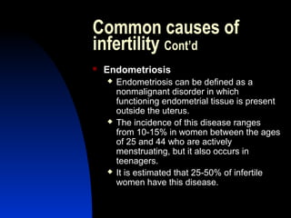 Common causes of
infertility Cont’d
   Endometriosis
       Endometriosis can be defined as a
        nonmalignant disorder in which
        functioning endometrial tissue is present
        outside the uterus.
       The incidence of this disease ranges
        from 10-15% in women between the ages
        of 25 and 44 who are actively
        menstruating, but it also occurs in
        teenagers.
       It is estimated that 25-50% of infertile
        women have this disease.

        Abdulkareem Sultan Al-Olama
                                 16
 