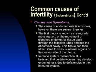 Common causes of
infertility (Endometriosis) Cont’d
   Causes and Symptoms
       The cause of endometriosis is unknown,
        however there are several theories.
       The first theory is known as retrograde
        menstruation, or the movement of
        sloughed endometrial tissue back
        through the fallopian tubes and into the
        abdominal cavity. This tissue can then
        attach itself to various internal organs or
        tissues outside of the uterus.
       Immune system dysfunction. It is
        believed that certain women may develop
        endometriosis due to deficiencies in their
        immune system.
        Abdulkareem Sultan Al-Olama
                                 18
 