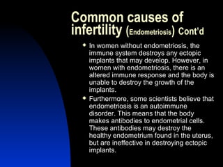 Common causes of
infertility (Endometriosis) Cont’d
     In women without endometriosis, the
      immune system destroys any ectopic
      implants that may develop. However, in
      women with endometriosis, there is an
      altered immune response and the body is
      unable to destroy the growth of the
      implants.
     Furthermore, some scientists believe that
      endometriosis is an autoimmune
      disorder. This means that the body
      makes antibodies to endometrial cells.
      These antibodies may destroy the
      healthy endometrium found in the uterus,
      but are ineffective in destroying ectopic
      implants.
      Abdulkareem Sultan Al-Olama
                               19
 