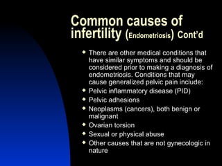 Common causes of
infertility (Endometriosis) Cont’d
     There are other medical conditions that
      have similar symptoms and should be
      considered prior to making a diagnosis of
      endometriosis. Conditions that may
      cause generalized pelvic pain include:
     Pelvic inflammatory disease (PID)
     Pelvic adhesions
     Neoplasms (cancers), both benign or
      malignant
     Ovarian torsion
     Sexual or physical abuse
     Other causes that are not gynecologic in
      nature
      Abdulkareem Sultan Al-Olama
                               21
 