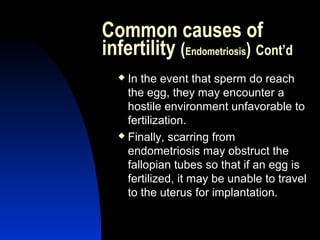 Common causes of
infertility (Endometriosis) Cont’d
   In the event that sperm do reach
    the egg, they may encounter a
    hostile environment unfavorable to
    fertilization.
   Finally, scarring from

    endometriosis may obstruct the
    fallopian tubes so that if an egg is
    fertilized, it may be unable to travel
    to the uterus for implantation.


      Abdulkareem Sultan Al-Olama
                               23
 