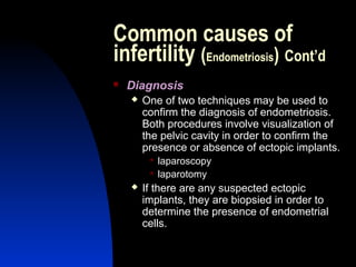 Common causes of
infertility (Endometriosis) Cont’d
   Diagnosis
       One of two techniques may be used to
        confirm the diagnosis of endometriosis.
        Both procedures involve visualization of
        the pelvic cavity in order to confirm the
        presence or absence of ectopic implants.
            laparoscopy
            laparotomy
       If there are any suspected ectopic
        implants, they are biopsied in order to
        determine the presence of endometrial
        cells.

        Abdulkareem Sultan Al-Olama
                                 24
 