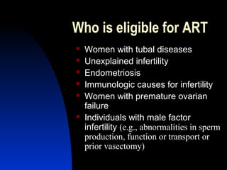 Who is eligible for ART
   Women with tubal diseases
   Unexplained infertility
   Endometriosis
   Immunologic causes for infertility
   Women with premature ovarian
    failure
   Individuals with male factor
    infertility (e.g., abnormalities in sperm
    production, function or transport or
    prior vasectomy)
     Abdulkareem Sultan Al-Olama
                              25
 