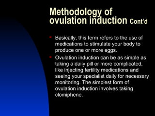 Methodology of
ovulation induction Cont’d
   Basically, this term refers to the use of
    medications to stimulate your body to
    produce one or more eggs.
   Ovulation induction can be as simple as
    taking a daily pill or more complicated,
    like injecting fertility medications and
    seeing your specialist daily for necessary
    monitoring. The simplest form of
    ovulation induction involves taking
    clomiphene.

       Abdulkareem Sultan Al-Olama
                                26
 