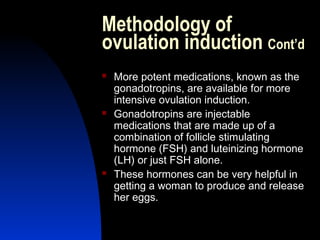 Methodology of
ovulation induction Cont’d
   More potent medications, known as the
    gonadotropins, are available for more
    intensive ovulation induction.
   Gonadotropins are injectable
    medications that are made up of a
    combination of follicle stimulating
    hormone (FSH) and luteinizing hormone
    (LH) or just FSH alone.
   These hormones can be very helpful in
    getting a woman to produce and release
    her eggs.

      Abdulkareem Sultan Al-Olama
                               27
 