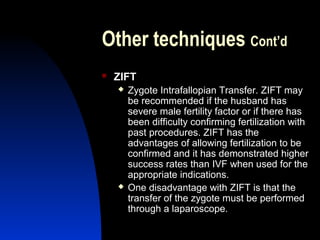 Other techniques Cont’d
   ZIFT
       Zygote Intrafallopian Transfer. ZIFT may
        be recommended if the husband has
        severe male fertility factor or if there has
        been difficulty confirming fertilization with
        past procedures. ZIFT has the
        advantages of allowing fertilization to be
        confirmed and it has demonstrated higher
        success rates than IVF when used for the
        appropriate indications.
       One disadvantage with ZIFT is that the
        transfer of the zygote must be performed
        through a laparoscope.
        Abdulkareem Sultan Al-Olama
                                 31
 