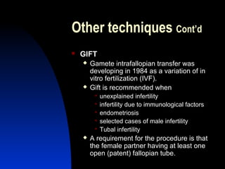 Other techniques Cont’d
   GIFT
       Gamete intrafallopian transfer was
        developing in 1984 as a variation of in
        vitro fertilization (IVF).
       Gift is recommended when
            unexplained infertility
            infertility due to immunological factors
            endometriosis
            selected cases of male infertility
            Tubal infertility
       A requirement for the procedure is that
        the female partner having at least one
        open (patent) fallopian tube.
        Abdulkareem Sultan Al-Olama
                                 32
 