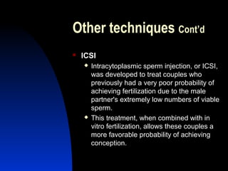 Other techniques Cont’d
   ICSI
       Intracytoplasmic sperm injection, or ICSI,
        was developed to treat couples who
        previously had a very poor probability of
        achieving fertilization due to the male
        partner's extremely low numbers of viable
        sperm.
       This treatment, when combined with in
        vitro fertilization, allows these couples a
        more favorable probability of achieving
        conception.

        Abdulkareem Sultan Al-Olama
                                 34
 