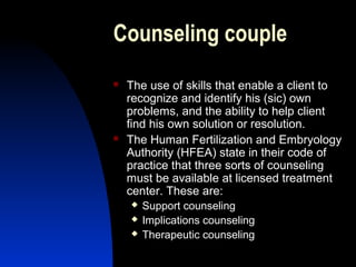 Counseling couple
   The use of skills that enable a client to
    recognize and identify his (sic) own
    problems, and the ability to help client
    find his own solution or resolution.
   The Human Fertilization and Embryology
    Authority (HFEA) state in their code of
    practice that three sorts of counseling
    must be available at licensed treatment
    center. These are:
       Support counseling
       Implications counseling
       Therapeutic counseling
        Abdulkareem Sultan Al-Olama
                                 36
 