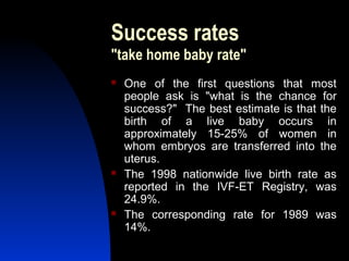 Success rates
"take home baby rate"
   One of the first questions that most
    people ask is "what is the chance for
    success?" The best estimate is that the
    birth of a live baby occurs in
    approximately 15-25% of women in
    whom embryos are transferred into the
    uterus.
   The 1998 nationwide live birth rate as
    reported in the IVF-ET Registry, was
    24.9%.
   The corresponding rate for 1989 was
    14%.
      Abdulkareem Sultan Al-Olama
                               37
 
