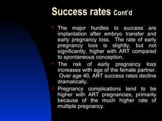 Success rates Cont’d
   The major hurdles to success are
    implantation after embryo transfer and
    early pregnancy loss. The rate of early
    pregnancy loss is slightly, but not
    significantly, higher with ART compared
    to spontaneous conception.
   The risk of early pregnancy loss
    increases with age of the female partner.
     Over age 40, ART success rates decline
    dramatically.
   Pregnancy complications tend to be
    higher with ART pregnancies, primarily
    because of the much higher rate of
    multiple pregnancy.
       Abdulkareem Sultan Al-Olama
                                39
 