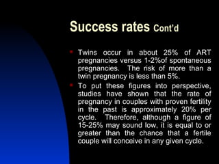 Success rates Cont’d
   Twins occur in about 25% of ART
    pregnancies versus 1-2%of spontaneous
    pregnancies. The risk of more than a
    twin pregnancy is less than 5%.
   To put these figures into perspective,
    studies have shown that the rate of
    pregnancy in couples with proven fertility
    in the past is approximately 20% per
    cycle. Therefore, although a figure of
    15-25% may sound low, it is equal to or
    greater than the chance that a fertile
    couple will conceive in any given cycle.
       Abdulkareem Sultan Al-Olama
                                40
 