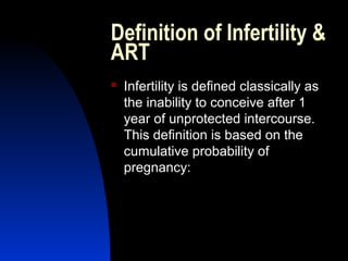 Definition of Infertility &
ART
   Infertility is defined classically as
    the inability to conceive after 1
    year of unprotected intercourse.
    This definition is based on the
    cumulative probability of
    pregnancy:




       Abdulkareem Sultan Al-Olama
                                5
 