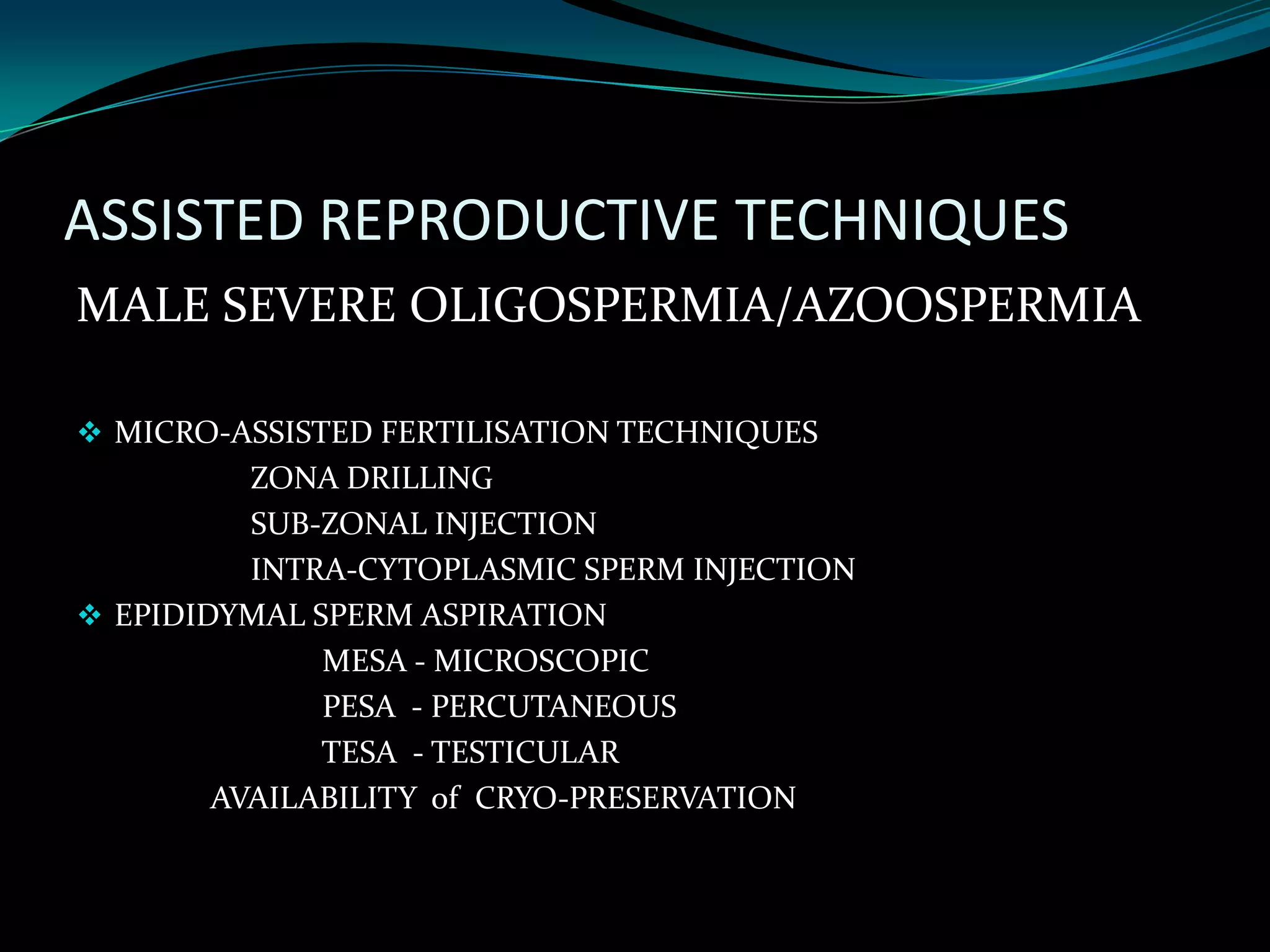 ASSISTED REPRODUCTIVE TECHNIQUES
MALE SEVERE OLIGOSPERMIA/AZOOSPERMIA

 MICRO-ASSISTED FERTILISATION TECHNIQUES
          ZONA DRILLING
          SUB-ZONAL INJECTION
          INTRA-CYTOPLASMIC SPERM INJECTION
 EPIDIDYMAL SPERM ASPIRATION
              MESA - MICROSCOPIC
              PESA - PERCUTANEOUS
              TESA - TESTICULAR
        AVAILABILITY of CRYO-PRESERVATION
 