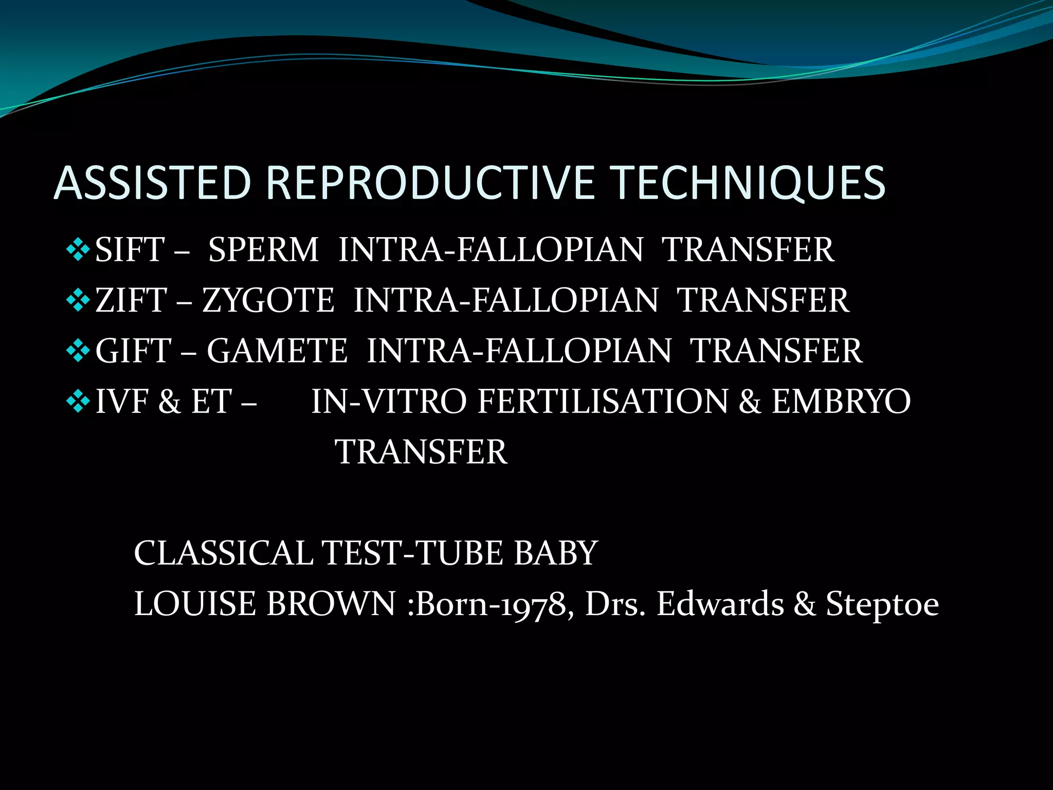 ASSISTED REPRODUCTIVE TECHNIQUES
 SIFT – SPERM INTRA-FALLOPIAN TRANSFER
 ZIFT – ZYGOTE INTRA-FALLOPIAN TRANSFER
 GIFT – GAMETE INTRA-FALLOPIAN TRANSFER
 IVF & ET –   IN-VITRO FERTILISATION & EMBRYO
                TRANSFER

    CLASSICAL TEST-TUBE BABY
    LOUISE BROWN :Born-1978, Drs. Edwards & Steptoe
 