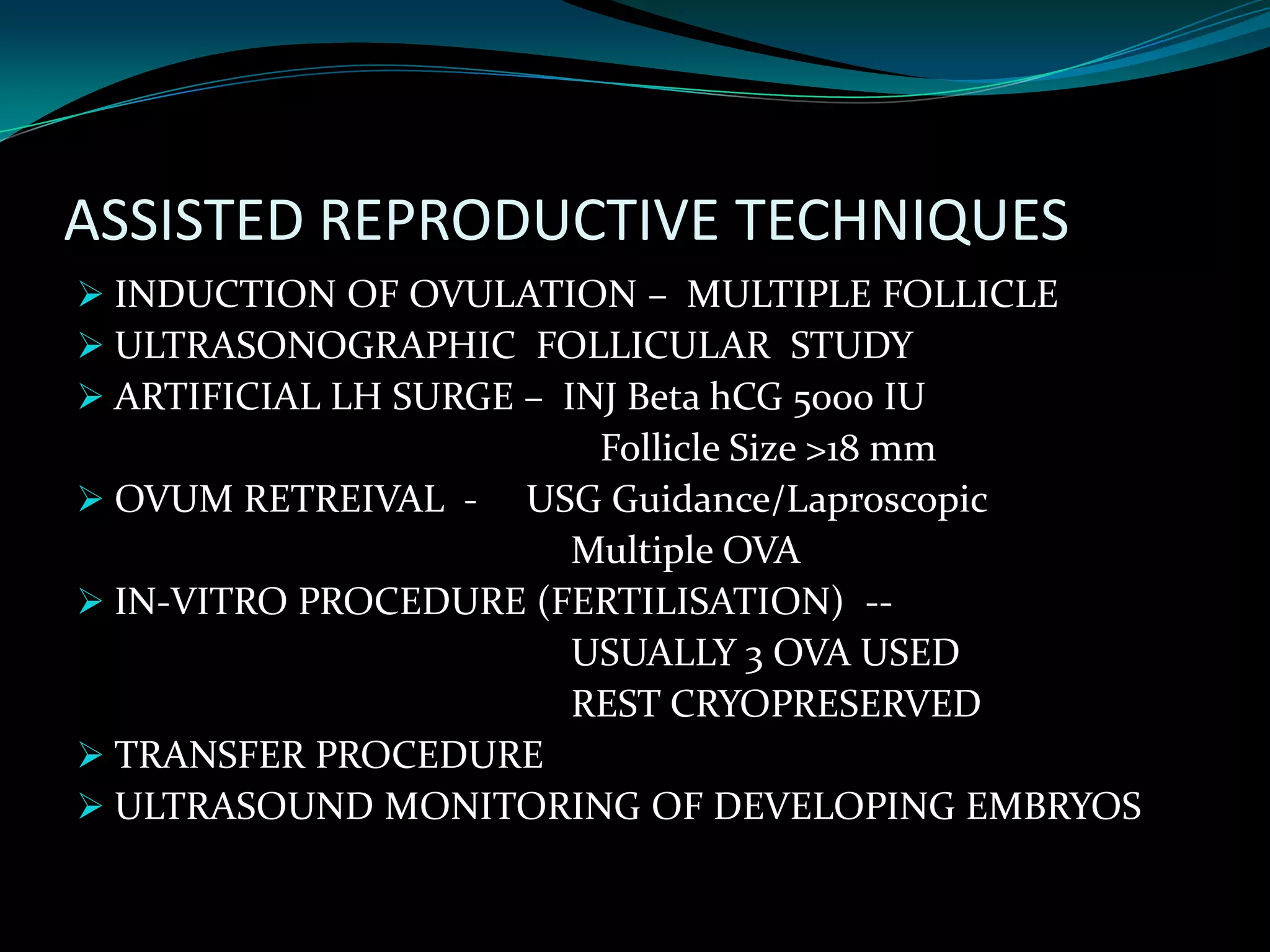ASSISTED REPRODUCTIVE TECHNIQUES
 INDUCTION OF OVULATION – MULTIPLE FOLLICLE
 ULTRASONOGRAPHIC FOLLICULAR STUDY
 ARTIFICIAL LH SURGE – INJ Beta hCG 5000 IU
                        Follicle Size >18 mm
 OVUM RETREIVAL - USG Guidance/Laproscopic
                       Multiple OVA
 IN-VITRO PROCEDURE (FERTILISATION) --
                       USUALLY 3 OVA USED
                       REST CRYOPRESERVED
 TRANSFER PROCEDURE
 ULTRASOUND MONITORING OF DEVELOPING EMBRYOS
 